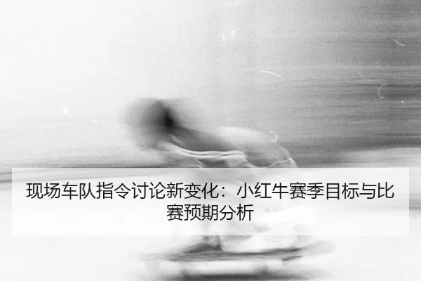 现场车队指令讨论新变化：小红牛赛季目标与比赛预期分析